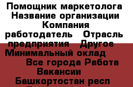 Помощник маркетолога › Название организации ­ Компания-работодатель › Отрасль предприятия ­ Другое › Минимальный оклад ­ 18 000 - Все города Работа » Вакансии   . Башкортостан респ.,Баймакский р-н